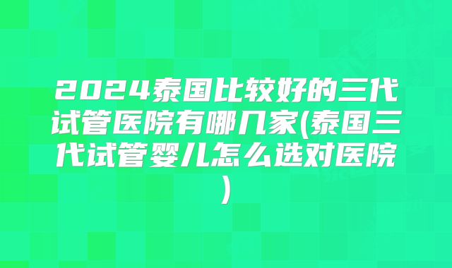 2024泰国比较好的三代试管医院有哪几家(泰国三代试管婴儿怎么选对医院)