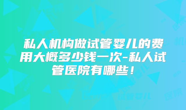 私人机构做试管婴儿的费用大概多少钱一次-私人试管医院有哪些！