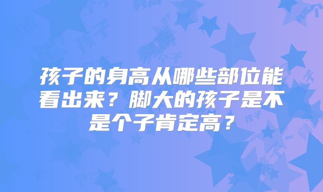 孩子的身高从哪些部位能看出来?脚大的孩子是不是个子肯定高?