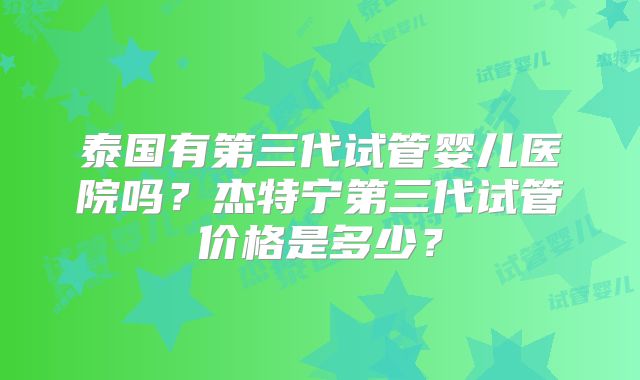 泰国有第三代试管婴儿医院吗？杰特宁第三代试管价格是多少？
