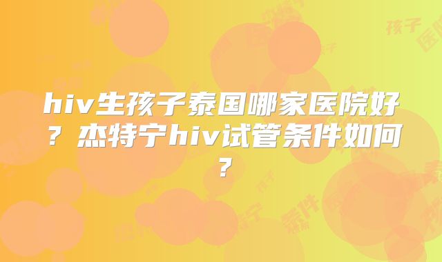 hiv生孩子泰国哪家医院好？杰特宁hiv试管条件如何？