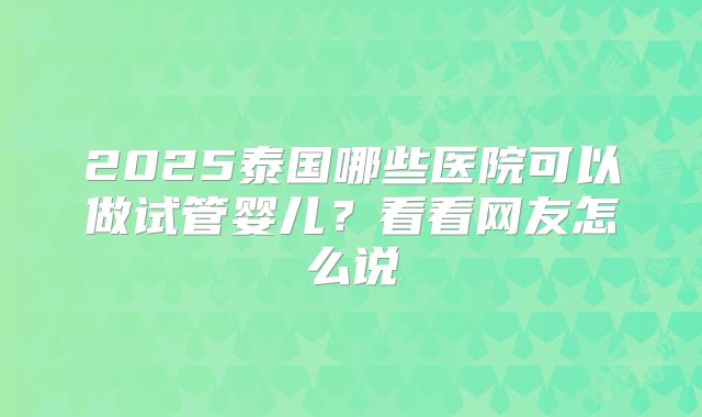 2025泰国哪些医院可以做试管婴儿？看看网友怎么说