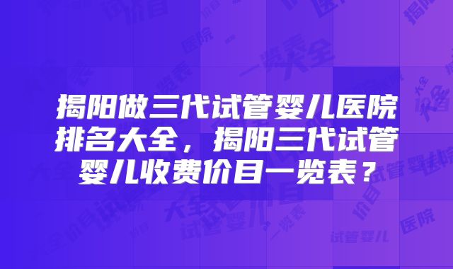 揭阳做三代试管婴儿医院排名大全，揭阳三代试管婴儿收费价目一览表？