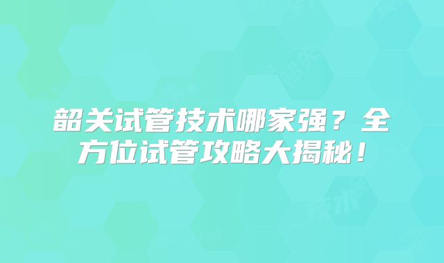 韶关试管技术哪家强？全方位试管攻略大揭秘！