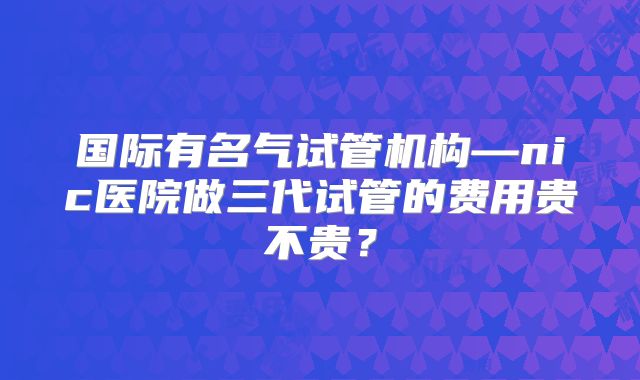 国际有名气试管机构—nic医院做三代试管的费用贵不贵？