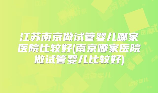 江苏南京做试管婴儿哪家医院比较好(南京哪家医院做试管婴儿比较好)