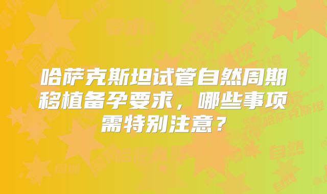 哈萨克斯坦试管自然周期移植备孕要求，哪些事项需特别注意？