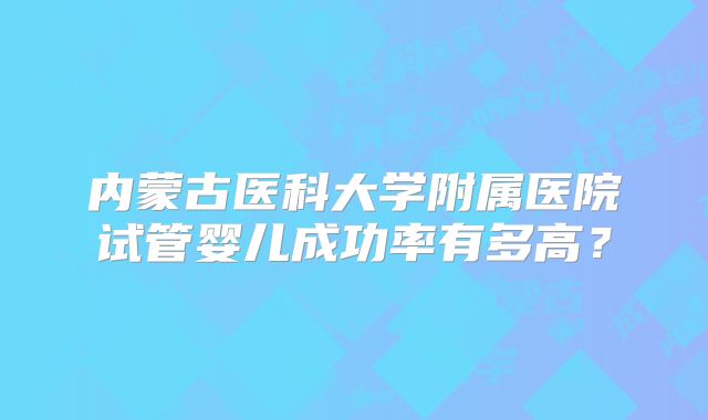 内蒙古医科大学附属医院试管婴儿成功率有多高？