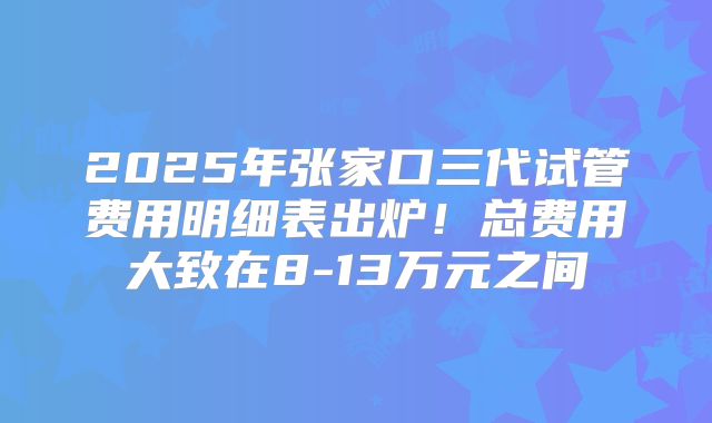 2025年张家口三代试管费用明细表出炉！总费用大致在8-13万元之间