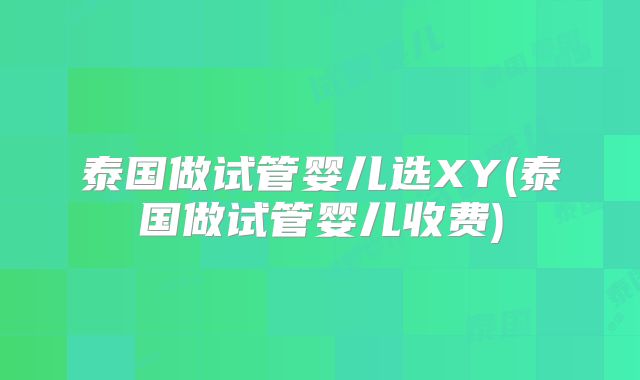 泰国做试管婴儿选XY(泰国做试管婴儿收费)
