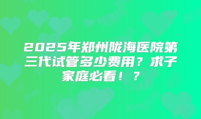 2025年郑州陇海医院第三代试管多少费用？求子家庭必看！？