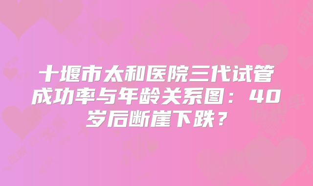 十堰市太和医院三代试管成功率与年龄关系图：40岁后断崖下跌？