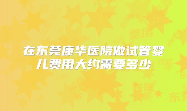 在东莞康华医院做试管婴儿费用大约需要多少