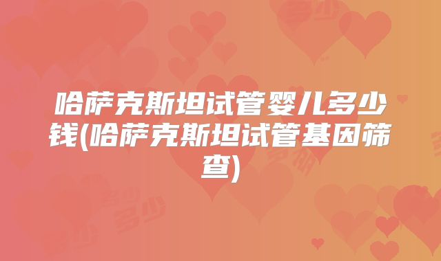哈萨克斯坦试管婴儿多少钱(哈萨克斯坦试管基因筛查)