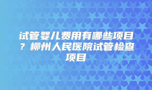 试管婴儿费用有哪些项目？柳州人民医院试管检查项目