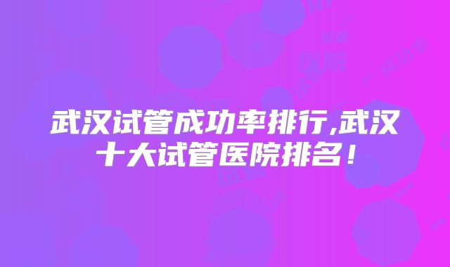 武汉试管成功率排行,武汉十大试管医院排名！