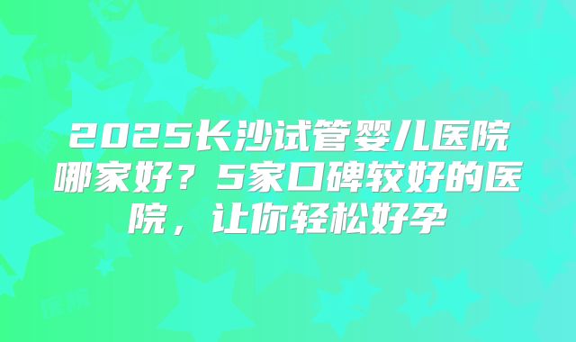 2025长沙试管婴儿医院哪家好？5家口碑较好的医院，让你轻松好孕