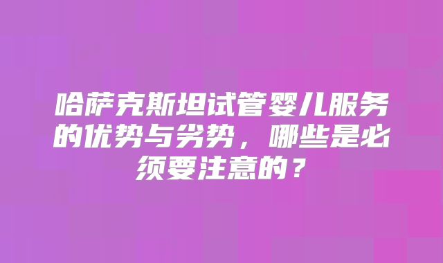 哈萨克斯坦试管婴儿服务的优势与劣势，哪些是必须要注意的？