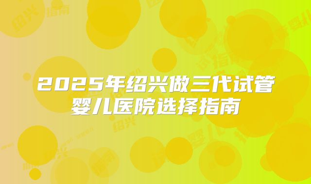 2025年绍兴做三代试管婴儿医院选择指南