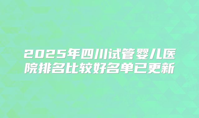 2025年四川试管婴儿医院排名比较好名单已更新