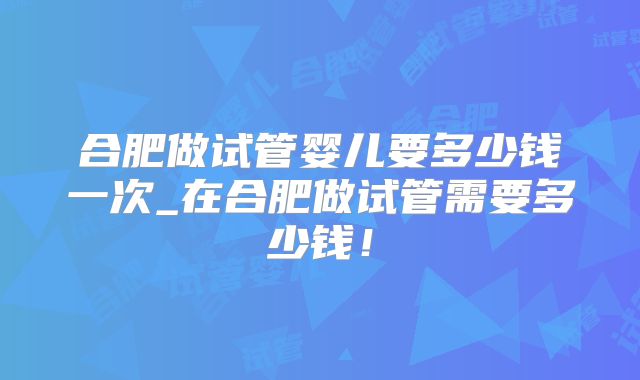 合肥做试管婴儿要多少钱一次_在合肥做试管需要多少钱！