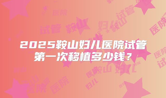 2025鞍山妇儿医院试管第一次移植多少钱?