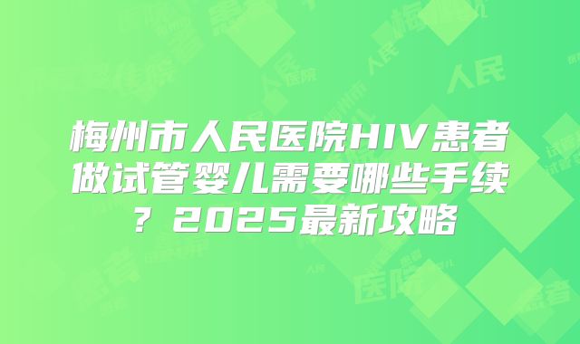 梅州市人民医院HIV患者做试管婴儿需要哪些手续？2025最新攻略