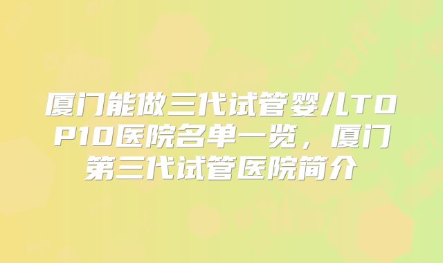 厦门能做三代试管婴儿TOP10医院名单一览，厦门第三代试管医院简介