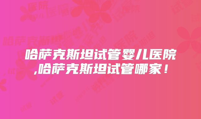 哈萨克斯坦试管婴儿医院,哈萨克斯坦试管哪家！