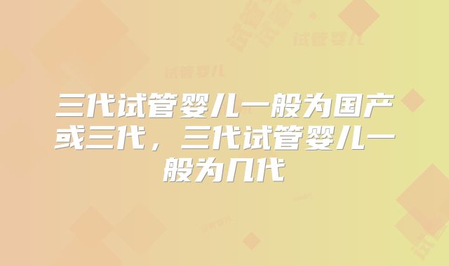 三代试管婴儿一般为国产或三代,三代试管婴儿一般为几代