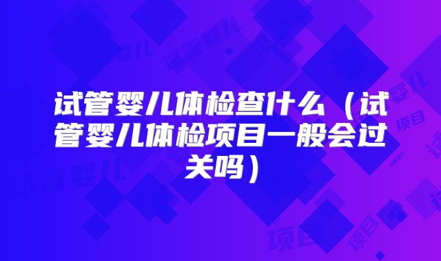 试管婴儿体检查什么（试管婴儿体检项目一般会过关吗）