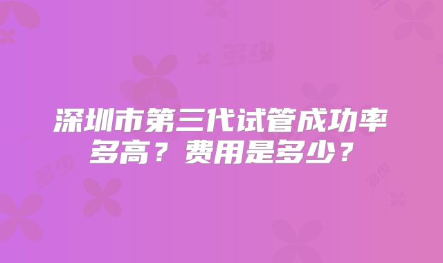 深圳市第三代试管成功率多高？费用是多少？