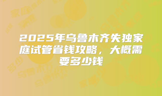 2025年乌鲁木齐失独家庭试管省钱攻略，大概需要多少钱