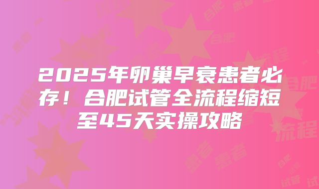2025年卵巢早衰患者必存！合肥试管全流程缩短至45天实操攻略