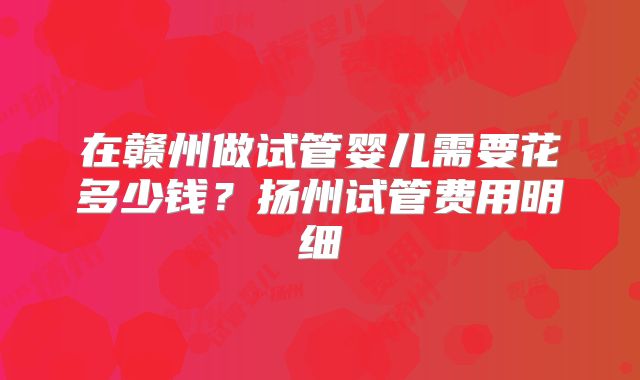 在赣州做试管婴儿需要花多少钱?扬州试管费用明细