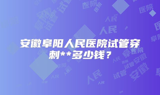 安徽阜阳人民医院试管穿刺**多少钱？