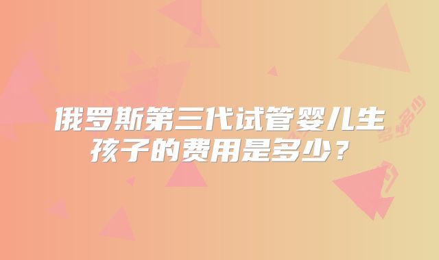 俄罗斯第三代试管婴儿生孩子的费用是多少?