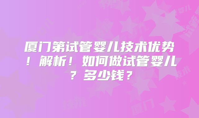 厦门第试管婴儿技术优势！解析！如何做试管婴儿？多少钱？
