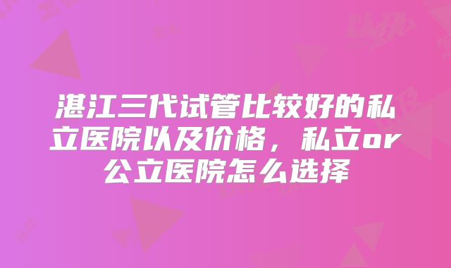 湛江三代试管比较好的私立医院以及价格，私立or公立医院怎么选择