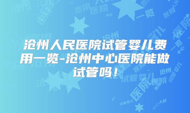 沧州人民医院试管婴儿费用一览-沧州中心医院能做试管吗！