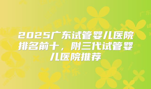 2025广东试管婴儿医院排名前十,附三代试管婴儿医院推荐