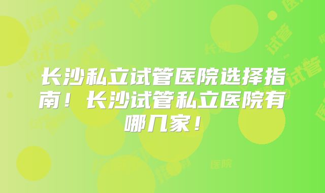 长沙私立试管医院选择指南！长沙试管私立医院有哪几家！