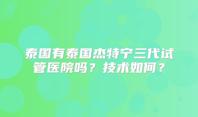 泰国有泰国杰特宁三代试管医院吗？技术如何？