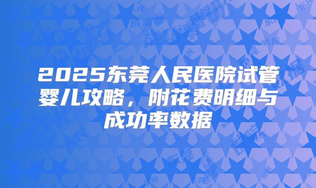 2025东莞人民医院试管婴儿攻略,附花费明细与成功率数据