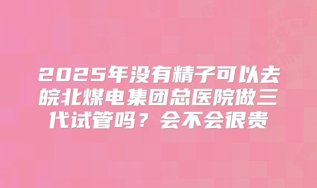 2025年没有精子可以去皖北煤电集团总医院做三代试管吗？会不会很贵