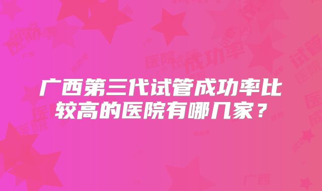 广西第三代试管成功率比较高的医院有哪几家?