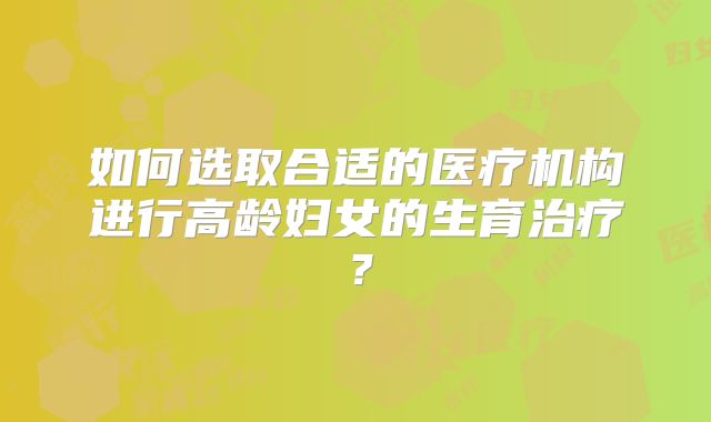 如何选取合适的医疗机构进行高龄妇女的生育治疗?