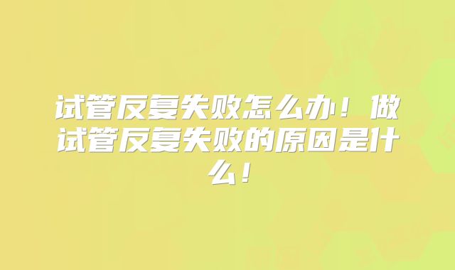 试管反复失败怎么办!做试管反复失败的原因是什么!