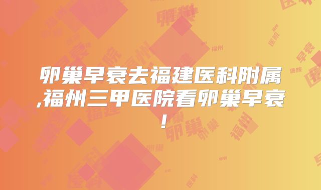 卵巢早衰去福建医科附属,福州三甲医院看卵巢早衰！