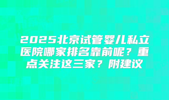 2025北京试管婴儿私立医院哪家排名靠前呢？重点关注这三家？附建议